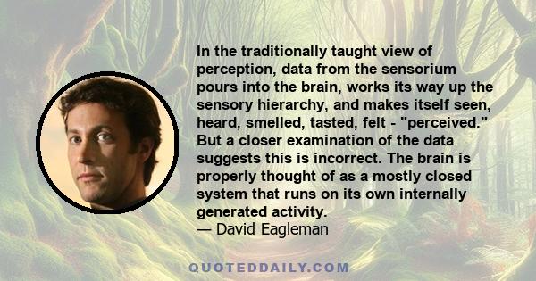 In the traditionally taught view of perception, data from the sensorium pours into the brain, works its way up the sensory hierarchy, and makes itself seen, heard, smelled, tasted, felt - perceived. But a closer