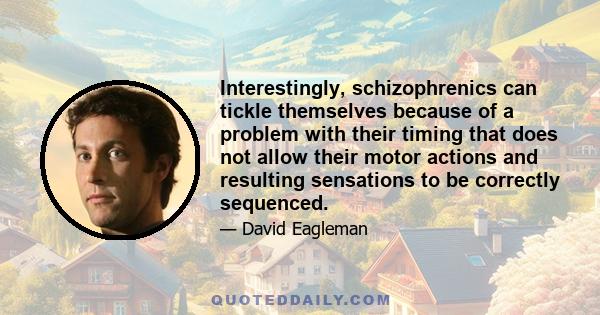 Interestingly, schizophrenics can tickle themselves because of a problem with their timing that does not allow their motor actions and resulting sensations to be correctly sequenced.