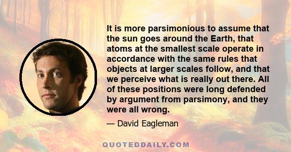 It is more parsimonious to assume that the sun goes around the Earth, that atoms at the smallest scale operate in accordance with the same rules that objects at larger scales follow, and that we perceive what is really