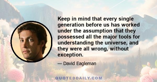 Keep in mind that every single generation before us has worked under the assumption that they possessed all the major tools for understanding the universe, and they were all wrong, without exception.