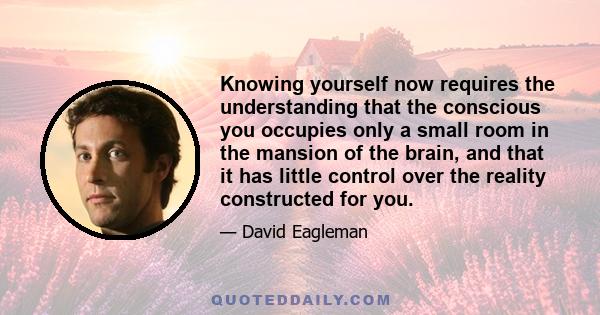 Knowing yourself now requires the understanding that the conscious you occupies only a small room in the mansion of the brain, and that it has little control over the reality constructed for you.