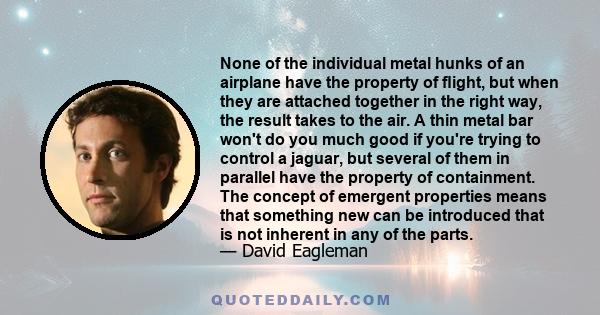 None of the individual metal hunks of an airplane have the property of ﬂight, but when they are attached together in the right way, the result takes to the air. A thin metal bar won't do you much good if you're trying