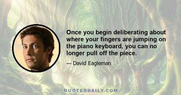 Once you begin deliberating about where your fingers are jumping on the piano keyboard, you can no longer pull off the piece.