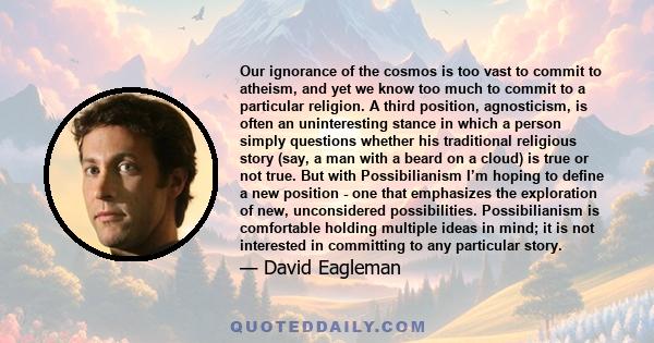 Our ignorance of the cosmos is too vast to commit to atheism, and yet we know too much to commit to a particular religion. A third position, agnosticism, is often an uninteresting stance in which a person simply