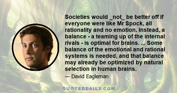 Societies would _not_ be better off if everyone were like Mr Spock, all rationality and no emotion. Instead, a balance - a teaming up of the internal rivals - is optimal for brains. ... Some balance of the emotional and 