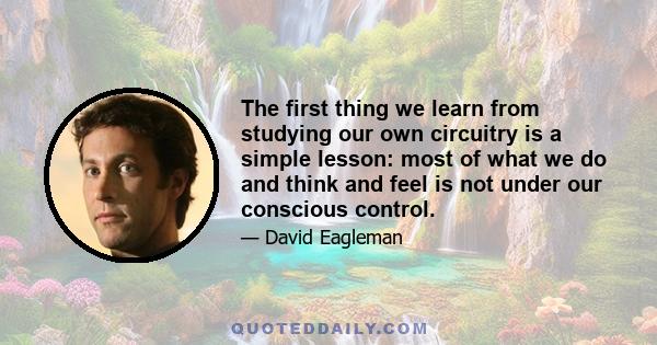 The first thing we learn from studying our own circuitry is a simple lesson: most of what we do and think and feel is not under our conscious control.