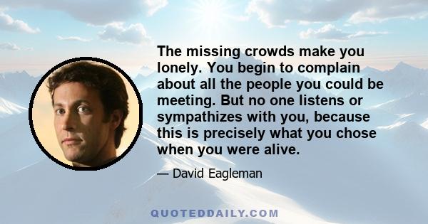 The missing crowds make you lonely. You begin to complain about all the people you could be meeting. But no one listens or sympathizes with you, because this is precisely what you chose when you were alive.