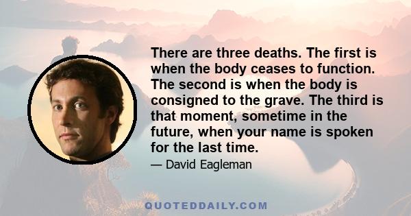 There are three deaths. The first is when the body ceases to function. The second is when the body is consigned to the grave. The third is that moment, sometime in the future, when your name is spoken for the last time.