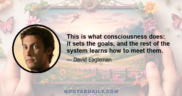 This is what consciousness does: it sets the goals, and the rest of the system learns how to meet them.