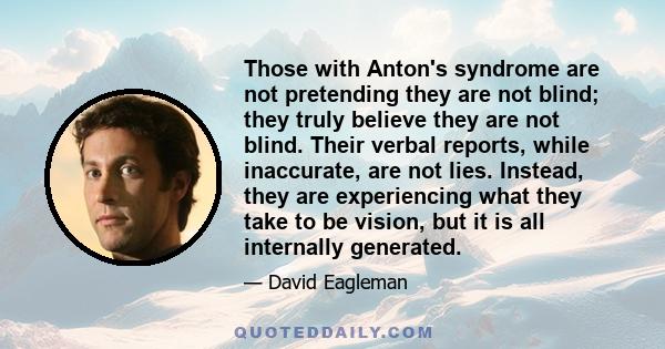 Those with Anton's syndrome are not pretending they are not blind; they truly believe they are not blind. Their verbal reports, while inaccurate, are not lies. Instead, they are experiencing what they take to be vision, 