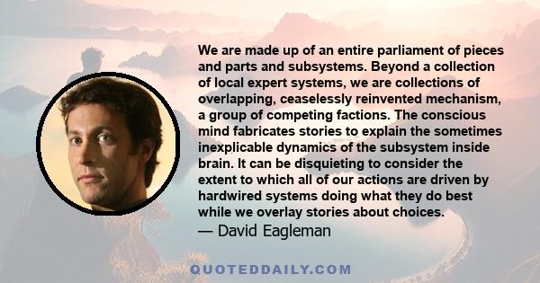 We are made up of an entire parliament of pieces and parts and subsystems. Beyond a collection of local expert systems, we are collections of overlapping, ceaselessly reinvented mechanism, a group of competing factions. 