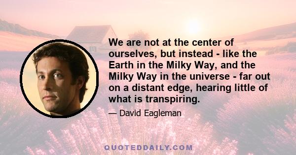 We are not at the center of ourselves, but instead - like the Earth in the Milky Way, and the Milky Way in the universe - far out on a distant edge, hearing little of what is transpiring.