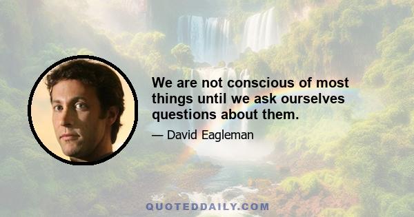 We are not conscious of most things until we ask ourselves questions about them.