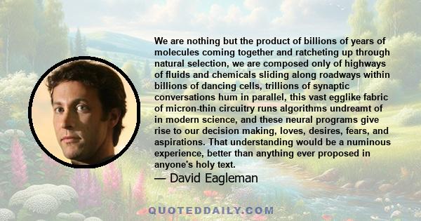 We are nothing but the product of billions of years of molecules coming together and ratcheting up through natural selection, we are composed only of highways of fluids and chemicals sliding along roadways within