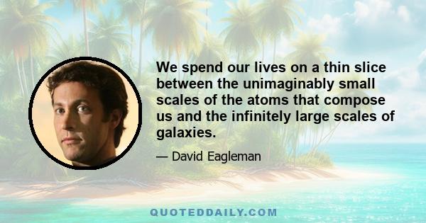 We spend our lives on a thin slice between the unimaginably small scales of the atoms that compose us and the infinitely large scales of galaxies.