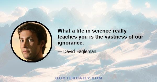 What a life in science really teaches you is the vastness of our ignorance.