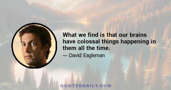 What we find is that our brains have colossal things happening in them all the time.