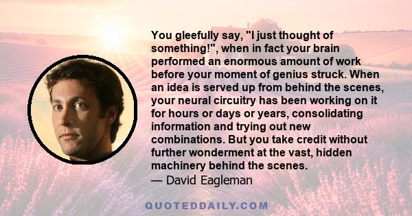 You gleefully say, I just thought of something!, when in fact your brain performed an enormous amount of work before your moment of genius struck. When an idea is served up from behind the scenes, your neural circuitry