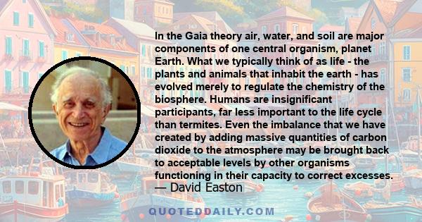 In the Gaia theory air, water, and soil are major components of one central organism, planet Earth. What we typically think of as life - the plants and animals that inhabit the earth - has evolved merely to regulate the 