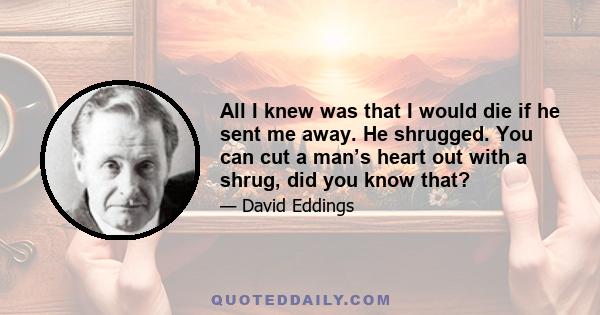 All I knew was that I would die if he sent me away. He shrugged. You can cut a man’s heart out with a shrug, did you know that?