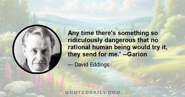 Any time there's something so ridiculously dangerous that no rational human being would try it, they send for me.' --Garion