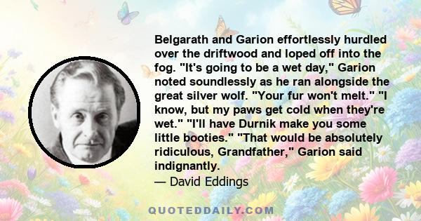 Belgarath and Garion effortlessly hurdled over the driftwood and loped off into the fog. It's going to be a wet day, Garion noted soundlessly as he ran alongside the great silver wolf. Your fur won't melt. I know, but