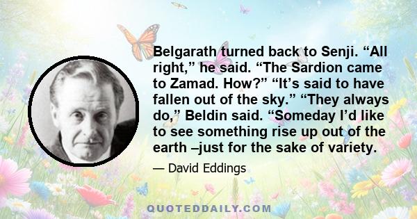 Belgarath turned back to Senji. “All right,” he said. “The Sardion came to Zamad. How?” “It’s said to have fallen out of the sky.” “They always do,” Beldin said. “Someday I’d like to see something rise up out of the