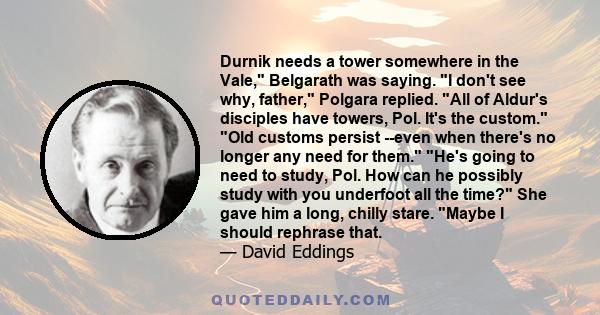 Durnik needs a tower somewhere in the Vale, Belgarath was saying. I don't see why, father, Polgara replied. All of Aldur's disciples have towers, Pol. It's the custom. Old customs persist --even when there's no longer