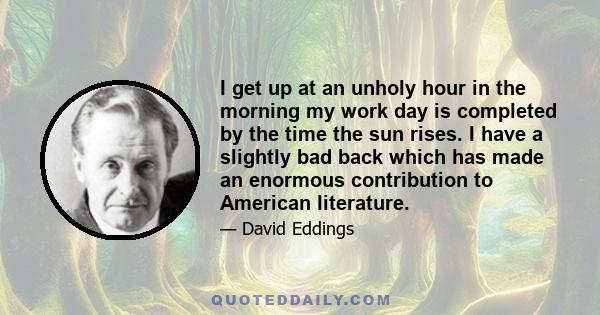 I get up at an unholy hour in the morning my work day is completed by the time the sun rises. I have a slightly bad back which has made an enormous contribution to American literature.