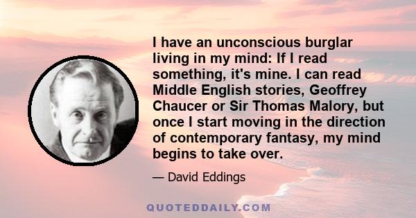 I have an unconscious burglar living in my mind: If I read something, it's mine. I can read Middle English stories, Geoffrey Chaucer or Sir Thomas Malory, but once I start moving in the direction of contemporary