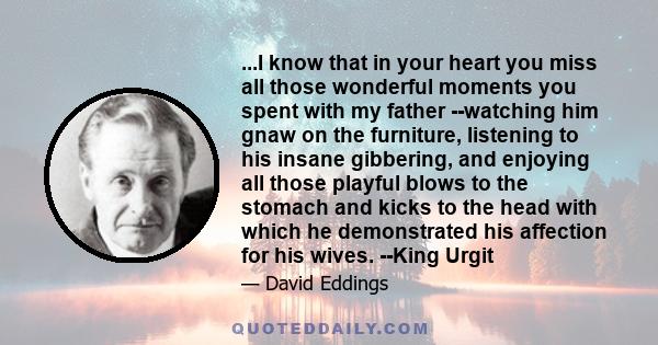 ...I know that in your heart you miss all those wonderful moments you spent with my father --watching him gnaw on the furniture, listening to his insane gibbering, and enjoying all those playful blows to the stomach and 