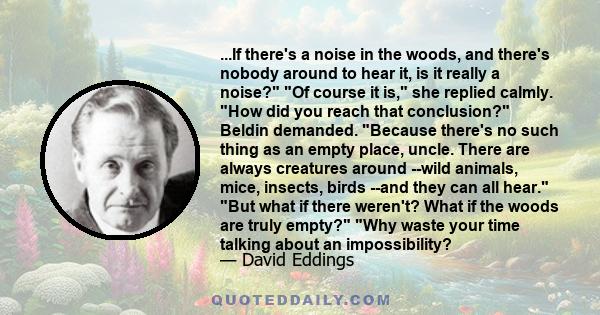 ...If there's a noise in the woods, and there's nobody around to hear it, is it really a noise? Of course it is, she replied calmly. How did you reach that conclusion? Beldin demanded. Because there's no such thing as