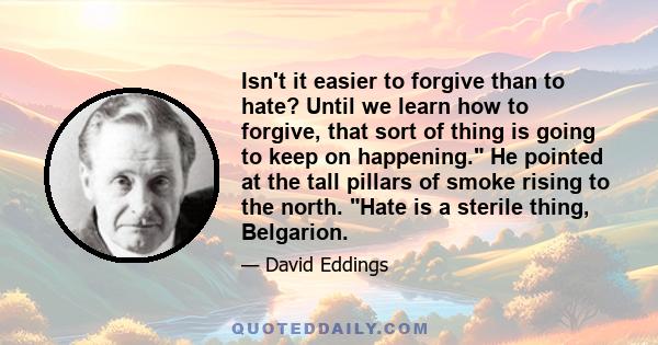 Isn't it easier to forgive than to hate? Until we learn how to forgive, that sort of thing is going to keep on happening. He pointed at the tall pillars of smoke rising to the north. Hate is a sterile thing, Belgarion.