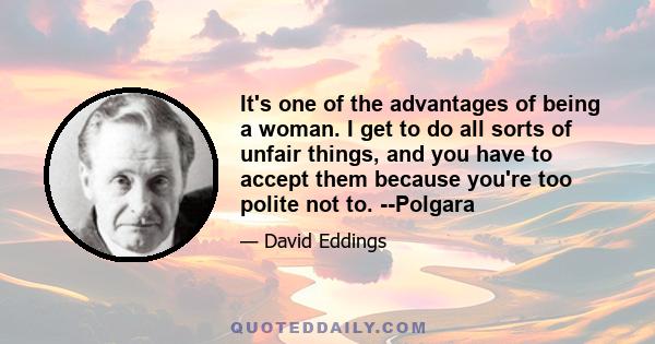 It's one of the advantages of being a woman. I get to do all sorts of unfair things, and you have to accept them because you're too polite not to. --Polgara