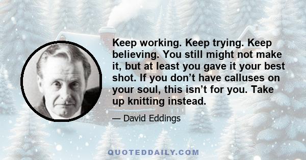 Keep working. Keep trying. Keep believing. You still might not make it, but at least you gave it your best shot. If you don’t have calluses on your soul, this isn’t for you. Take up knitting instead.