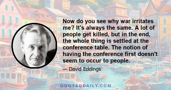 Now do you see why war irritates me? It's always the same. A lot of people get killed, but in the end, the whole thing is settled at the conference table. The notion of having the conference first doesn't seem to occur