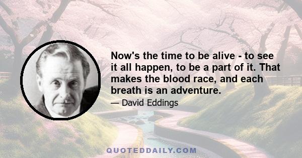 Now's the time to be alive - to see it all happen, to be a part of it. That makes the blood race, and each breath is an adventure.