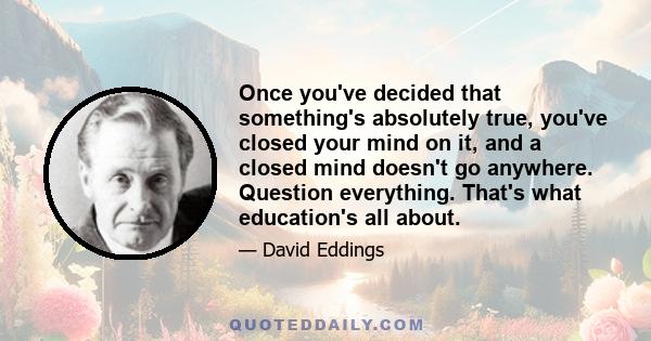 Once you've decided that something's absolutely true, you've closed your mind on it, and a closed mind doesn't go anywhere. Question everything. That's what education's all about.