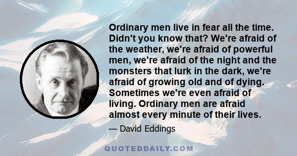 Ordinary men live in fear all the time. Didn't you know that? We're afraid of the weather, we're afraid of powerful men, we're afraid of the night and the monsters that lurk in the dark, we're afraid of growing old and