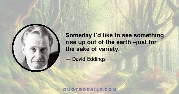 Someday I’d like to see something rise up out of the earth –just for the sake of variety.