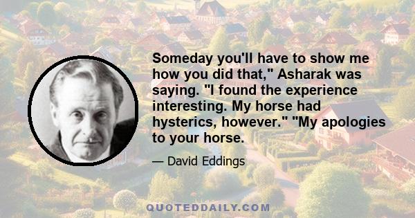 Someday you'll have to show me how you did that, Asharak was saying. I found the experience interesting. My horse had hysterics, however. My apologies to your horse.