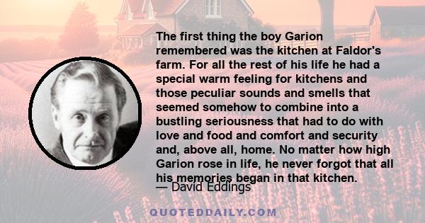 The first thing the boy Garion remembered was the kitchen at Faldor's farm. For all the rest of his life he had a special warm feeling for kitchens and those peculiar sounds and smells that seemed somehow to combine