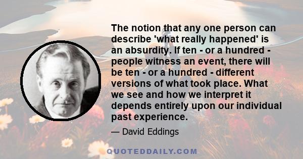 The notion that any one person can describe 'what really happened' is an absurdity. If ten - or a hundred - people witness an event, there will be ten - or a hundred - different versions of what took place. What we see