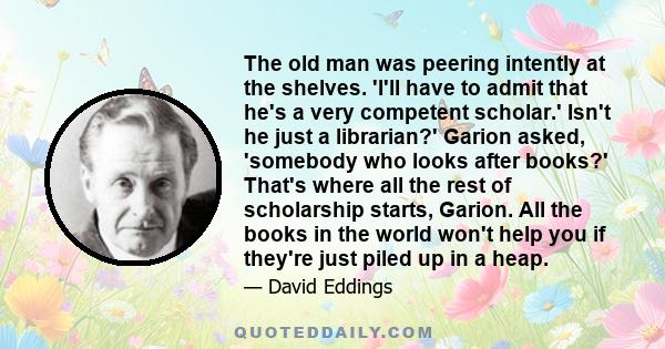 The old man was peering intently at the shelves. 'I'll have to admit that he's a very competent scholar.' Isn't he just a librarian?' Garion asked, 'somebody who looks after books?' That's where all the rest of