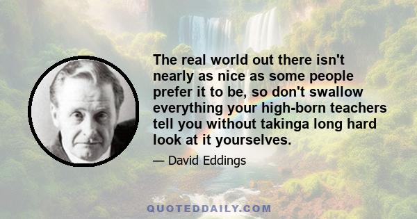 The real world out there isn't nearly as nice as some people prefer it to be, so don't swallow everything your high-born teachers tell you without takinga long hard look at it yourselves.