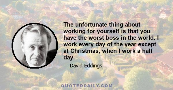 The unfortunate thing about working for yourself is that you have the worst boss in the world. I work every day of the year except at Christmas, when I work a half day.