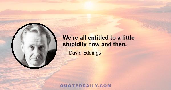 We're all entitled to a little stupidity now and then.