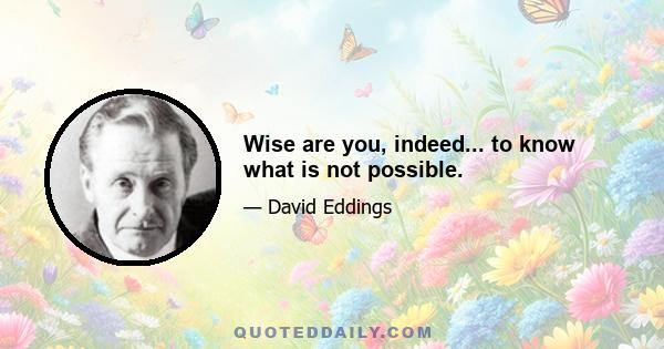 Wise are you, indeed... to know what is not possible.