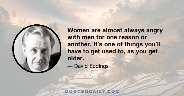 Women are almost always angry with men for one reason or another. It's one of things you'll have to get used to, as you get older.