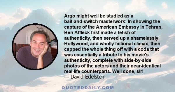 Argo might well be studied as a bait-and-switch masterwork: In showing the capture of the American Embassy in Tehran, Ben Affleck first made a fetish of authenticity, then served up a shamelessly Hollywood, and wholly